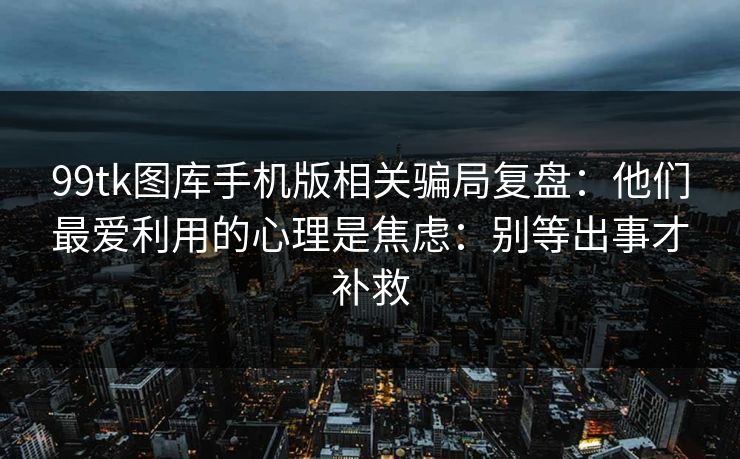 99tk图库手机版相关骗局复盘：他们最爱利用的心理是焦虑：别等出事才补救