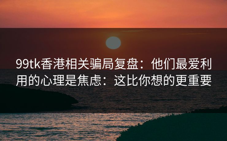 99tk香港相关骗局复盘：他们最爱利用的心理是焦虑：这比你想的更重要