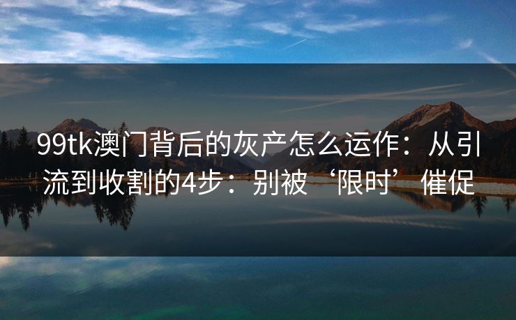 99tk澳门背后的灰产怎么运作：从引流到收割的4步：别被‘限时’催促