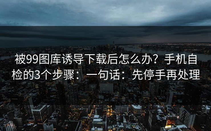 被99图库诱导下载后怎么办？手机自检的3个步骤：一句话：先停手再处理