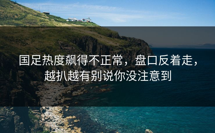 国足热度飙得不正常，盘口反着走，越扒越有别说你没注意到