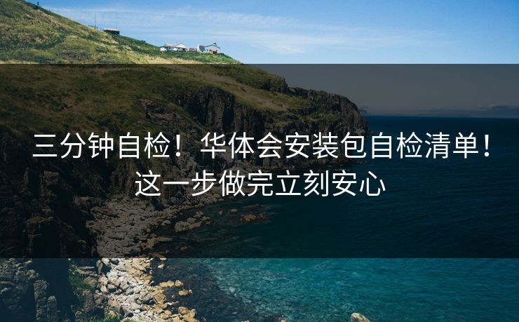 三分钟自检！华体会安装包自检清单！这一步做完立刻安心