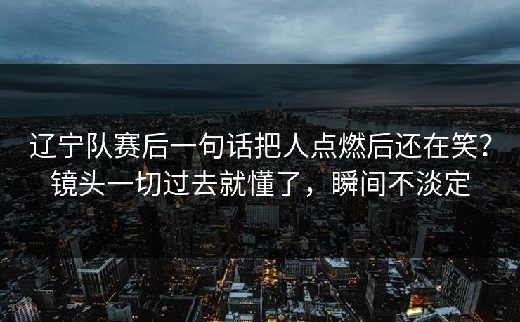 辽宁队赛后一句话把人点燃后还在笑？镜头一切过去就懂了，瞬间不淡定