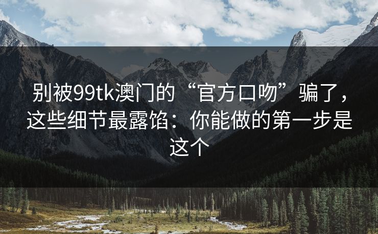 别被99tk澳门的“官方口吻”骗了，这些细节最露馅：你能做的第一步是这个