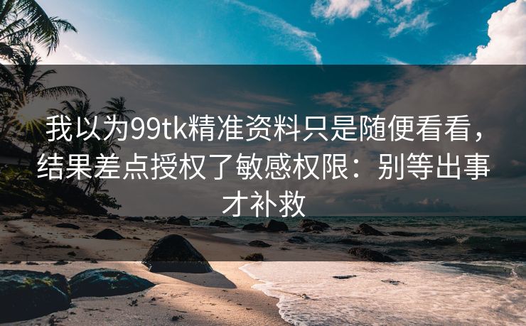 我以为99tk精准资料只是随便看看，结果差点授权了敏感权限：别等出事才补救