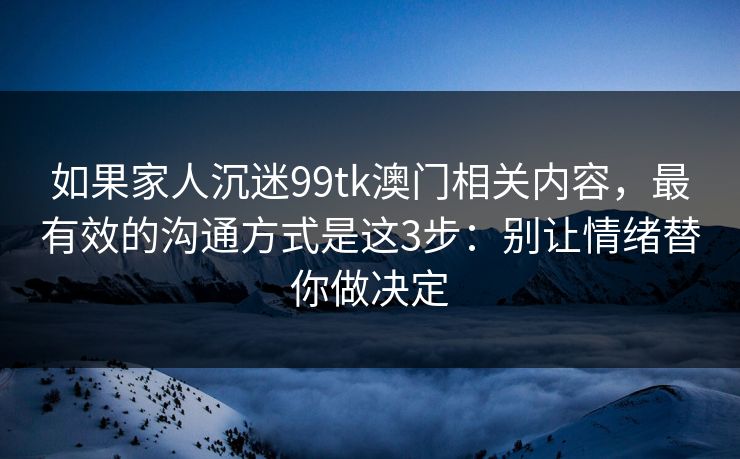如果家人沉迷99tk澳门相关内容，最有效的沟通方式是这3步：别让情绪替你做决定