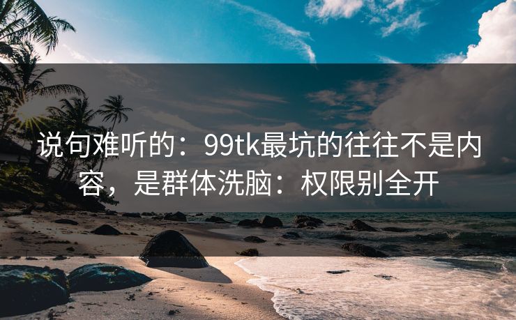 说句难听的：99tk最坑的往往不是内容，是群体洗脑：权限别全开