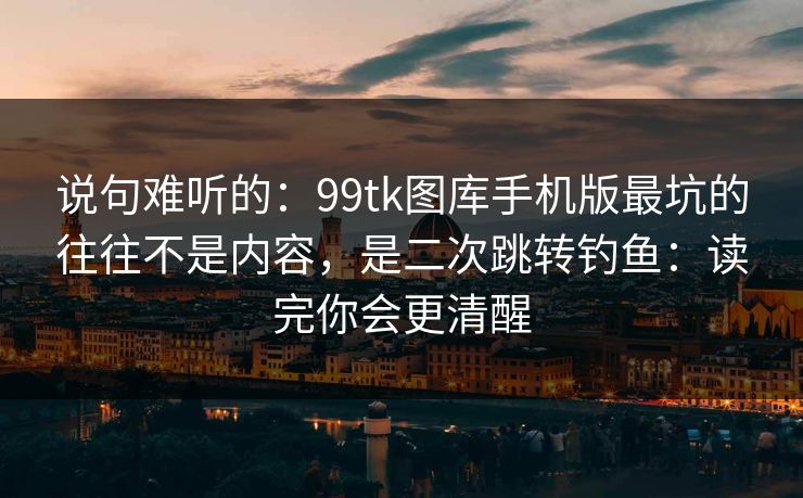 说句难听的：99tk图库手机版最坑的往往不是内容，是二次跳转钓鱼：读完你会更清醒