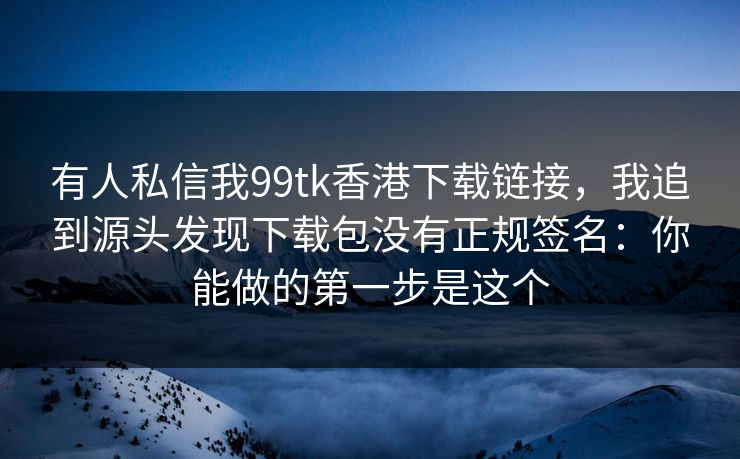 有人私信我99tk香港下载链接，我追到源头发现下载包没有正规签名：你能做的第一步是这个